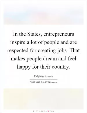 In the States, entrepreneurs inspire a lot of people and are respected for creating jobs. That makes people dream and feel happy for their country Picture Quote #1