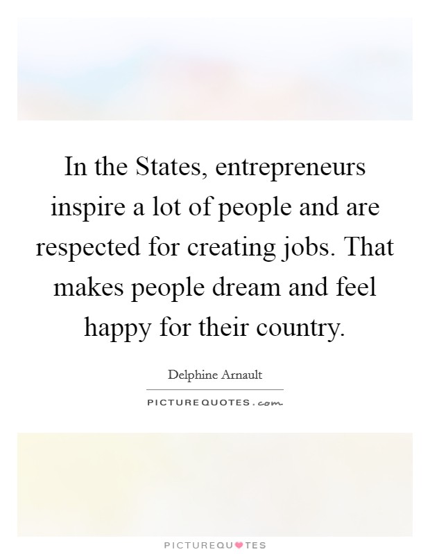 In the States, entrepreneurs inspire a lot of people and are respected for creating jobs. That makes people dream and feel happy for their country. Picture Quote #1