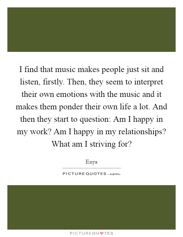 I find that music makes people just sit and listen, firstly. Then, they seem to interpret their own emotions with the music and it makes them ponder their own life a lot. And then they start to question: Am I happy in my work? Am I happy in my relationships? What am I striving for? Picture Quote #1