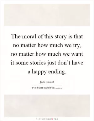 The moral of this story is that no matter how much we try, no matter how much we want it some stories just don’t have a happy ending Picture Quote #1