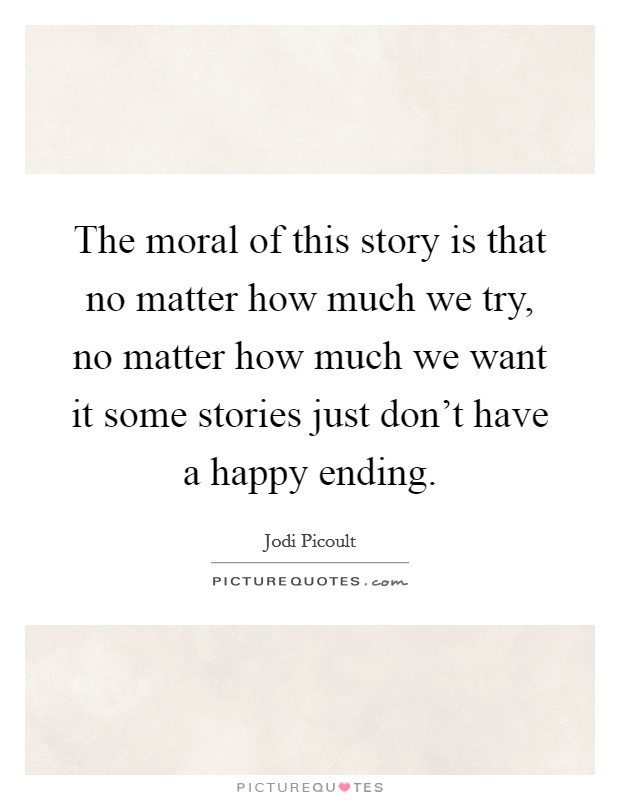 The moral of this story is that no matter how much we try, no matter how much we want it some stories just don't have a happy ending. Picture Quote #1