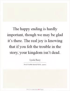 The happy ending is hardly important, though we may be glad it’s there. The real joy is knowing that if you felt the trouble in the story, your kingdom isn’t dead Picture Quote #1
