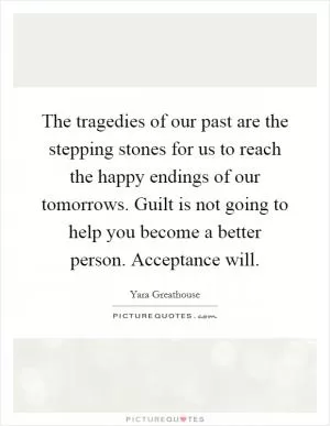 The tragedies of our past are the stepping stones for us to reach the happy endings of our tomorrows. Guilt is not going to help you become a better person. Acceptance will Picture Quote #1