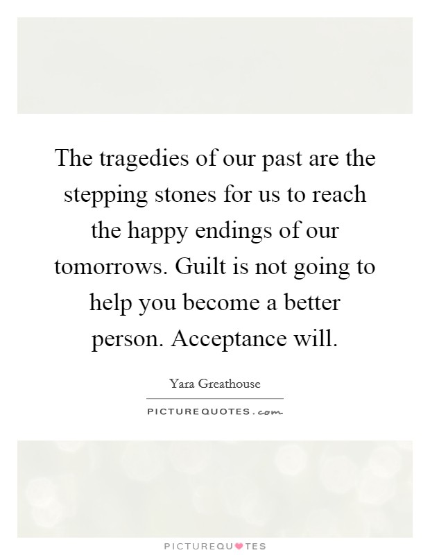 The tragedies of our past are the stepping stones for us to reach the happy endings of our tomorrows. Guilt is not going to help you become a better person. Acceptance will. Picture Quote #1