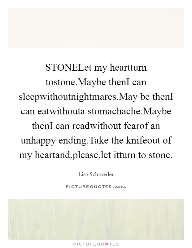 STONELet my heartturn tostone.Maybe thenI can sleepwithoutnightmares.May be thenI can eatwithouta stomachache.Maybe thenI can readwithout fearof an unhappy ending.Take the knifeout of my heartand,please,let itturn to stone. Picture Quote #1