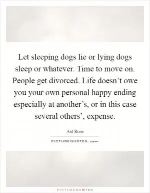 Let sleeping dogs lie or lying dogs sleep or whatever. Time to move on. People get divorced. Life doesn’t owe you your own personal happy ending especially at another’s, or in this case several others’, expense Picture Quote #1