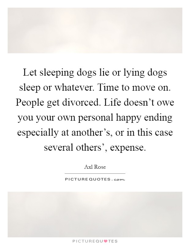 Let sleeping dogs lie or lying dogs sleep or whatever. Time to move on. People get divorced. Life doesn't owe you your own personal happy ending especially at another's, or in this case several others', expense. Picture Quote #1