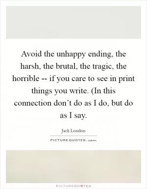 Avoid the unhappy ending, the harsh, the brutal, the tragic, the horrible -- if you care to see in print things you write. (In this connection don’t do as I do, but do as I say Picture Quote #1