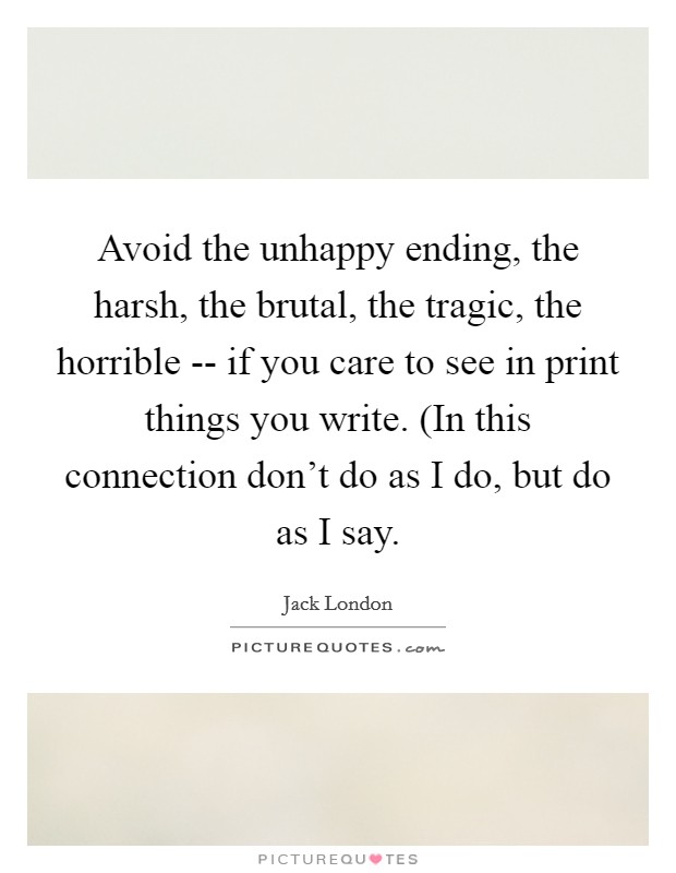 Avoid the unhappy ending, the harsh, the brutal, the tragic, the horrible -- if you care to see in print things you write. (In this connection don't do as I do, but do as I say. Picture Quote #1