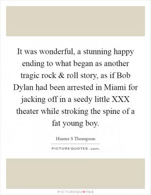 It was wonderful, a stunning happy ending to what began as another tragic rock and roll story, as if Bob Dylan had been arrested in Miami for jacking off in a seedy little XXX theater while stroking the spine of a fat young boy Picture Quote #1