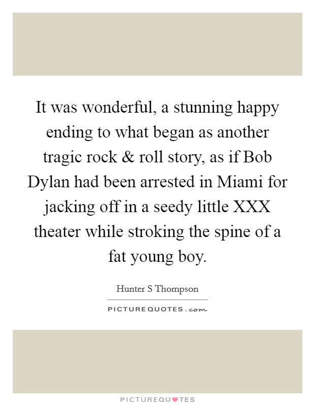 It was wonderful, a stunning happy ending to what began as another tragic rock and roll story, as if Bob Dylan had been arrested in Miami for jacking off in a seedy little XXX theater while stroking the spine of a fat young boy. Picture Quote #1
