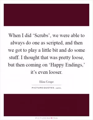When I did ‘Scrubs’, we were able to always do one as scripted, and then we got to play a little bit and do some stuff. I thought that was pretty loose, but then coming on ‘Happy Endings,’ it’s even looser Picture Quote #1