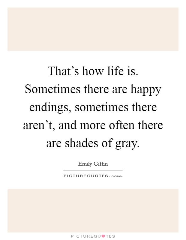 That's how life is. Sometimes there are happy endings, sometimes there aren't, and more often there are shades of gray. Picture Quote #1