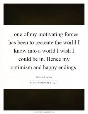...one of my motivating forces has been to recreate the world I know into a world I wish I could be in. Hence my optimism and happy endings Picture Quote #1