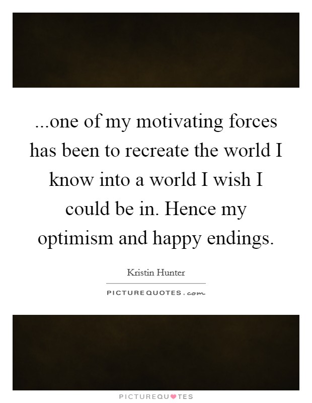 ...one of my motivating forces has been to recreate the world I know into a world I wish I could be in. Hence my optimism and happy endings. Picture Quote #1