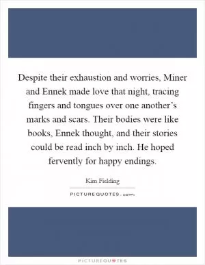 Despite their exhaustion and worries, Miner and Ennek made love that night, tracing fingers and tongues over one another’s marks and scars. Their bodies were like books, Ennek thought, and their stories could be read inch by inch. He hoped fervently for happy endings Picture Quote #1