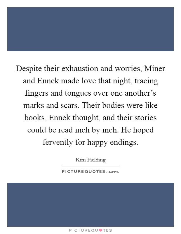 Despite their exhaustion and worries, Miner and Ennek made love that night, tracing fingers and tongues over one another's marks and scars. Their bodies were like books, Ennek thought, and their stories could be read inch by inch. He hoped fervently for happy endings. Picture Quote #1