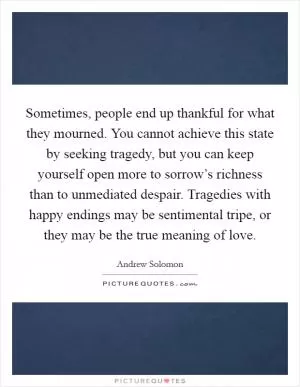 Sometimes, people end up thankful for what they mourned. You cannot achieve this state by seeking tragedy, but you can keep yourself open more to sorrow’s richness than to unmediated despair. Tragedies with happy endings may be sentimental tripe, or they may be the true meaning of love Picture Quote #1