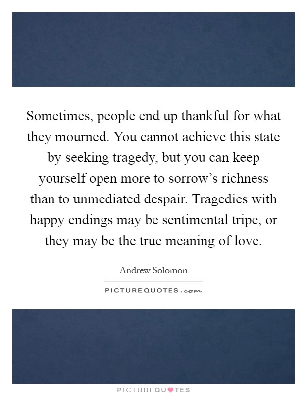 Sometimes, people end up thankful for what they mourned. You cannot achieve this state by seeking tragedy, but you can keep yourself open more to sorrow's richness than to unmediated despair. Tragedies with happy endings may be sentimental tripe, or they may be the true meaning of love. Picture Quote #1