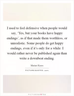 I used to feel defensive when people would say, ‘Yes, but your books have happy endings’, as if that made them worthless, or unrealistic. Some people do get happy endings, even if it’s only for a while. I would rather never be published again than write a downbeat ending Picture Quote #1