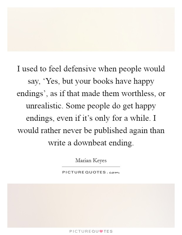I used to feel defensive when people would say, ‘Yes, but your books have happy endings', as if that made them worthless, or unrealistic. Some people do get happy endings, even if it's only for a while. I would rather never be published again than write a downbeat ending. Picture Quote #1