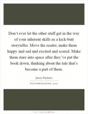 Don’t ever let the other stuff get in the way of your inherent skills as a kick-butt storyteller. Move the reader, make them happy and sad and excited and scared. Make them stare into space after they’ve put the book down, thinking about the tale that’s become a part of them Picture Quote #1