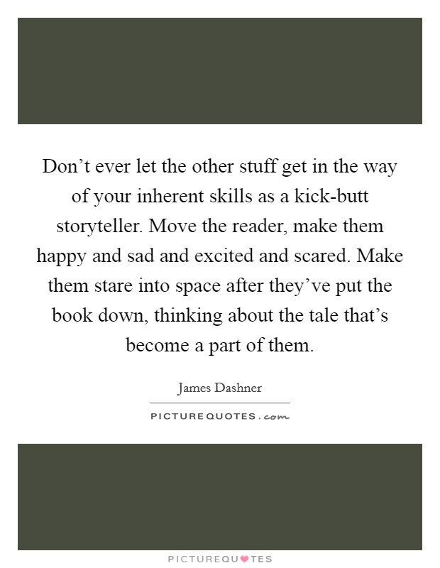Don't ever let the other stuff get in the way of your inherent skills as a kick-butt storyteller. Move the reader, make them happy and sad and excited and scared. Make them stare into space after they've put the book down, thinking about the tale that's become a part of them. Picture Quote #1