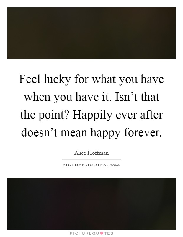 Feel lucky for what you have when you have it. Isn't that the point? Happily ever after doesn't mean happy forever. Picture Quote #1