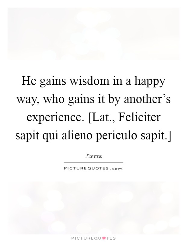 He gains wisdom in a happy way, who gains it by another's experience. [Lat., Feliciter sapit qui alieno periculo sapit.] Picture Quote #1