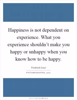 Happiness is not dependent on experience. What you experience shouldn’t make you happy or unhappy when you know how to be happy Picture Quote #1