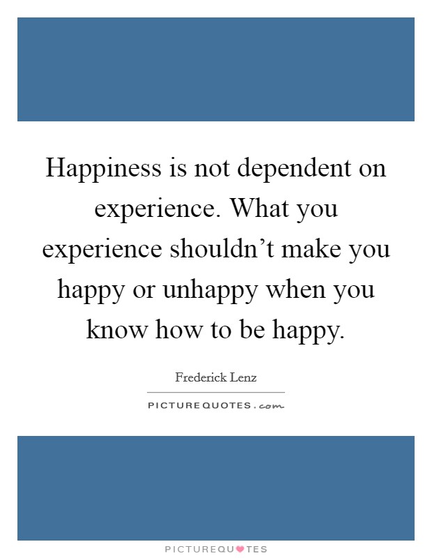 Happiness is not dependent on experience. What you experience shouldn't make you happy or unhappy when you know how to be happy. Picture Quote #1