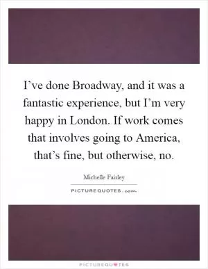 I’ve done Broadway, and it was a fantastic experience, but I’m very happy in London. If work comes that involves going to America, that’s fine, but otherwise, no Picture Quote #1