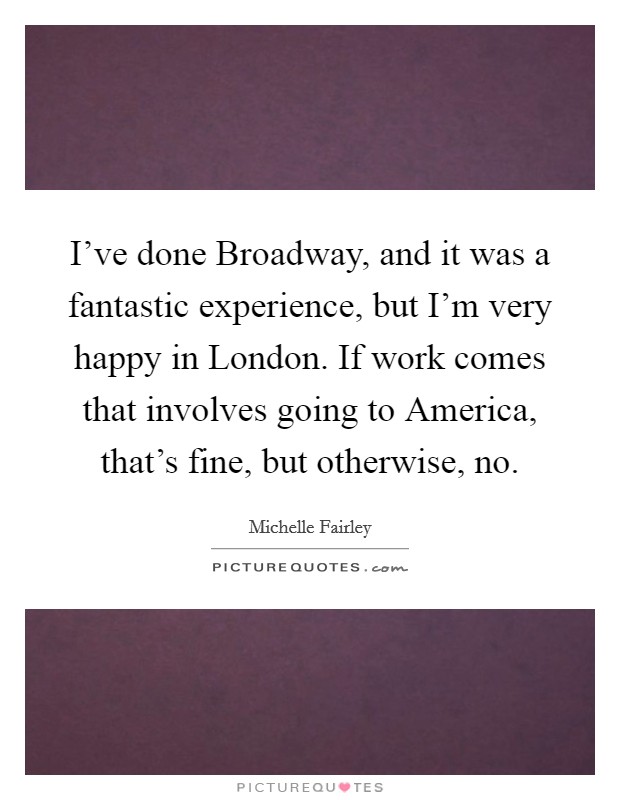 I've done Broadway, and it was a fantastic experience, but I'm very happy in London. If work comes that involves going to America, that's fine, but otherwise, no. Picture Quote #1