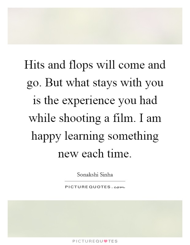 Hits and flops will come and go. But what stays with you is the experience you had while shooting a film. I am happy learning something new each time. Picture Quote #1