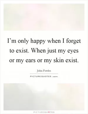 I’m only happy when I forget to exist. When just my eyes or my ears or my skin exist Picture Quote #1