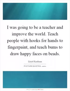 I was going to be a teacher and improve the world. Teach people with hooks for hands to fingerpaint, and teach bums to draw happy faces on beads Picture Quote #1