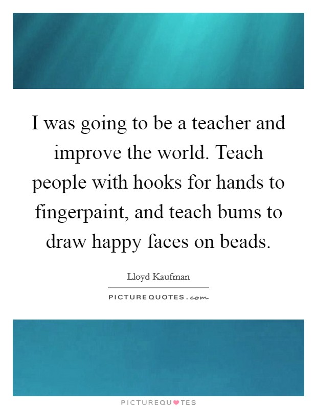 I was going to be a teacher and improve the world. Teach people with hooks for hands to fingerpaint, and teach bums to draw happy faces on beads. Picture Quote #1
