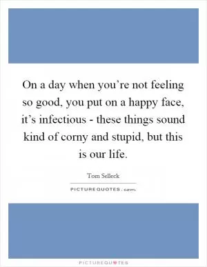 On a day when you’re not feeling so good, you put on a happy face, it’s infectious - these things sound kind of corny and stupid, but this is our life Picture Quote #1