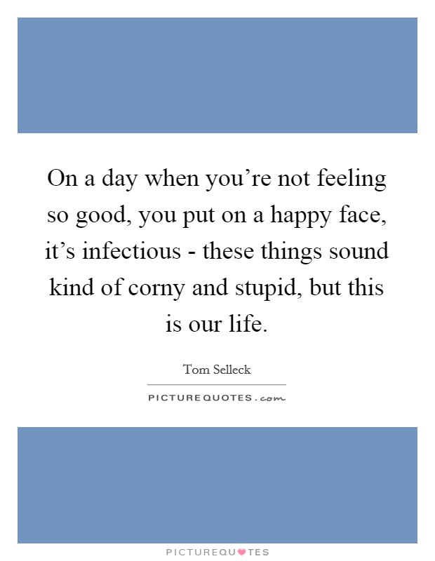 On a day when you're not feeling so good, you put on a happy face, it's infectious - these things sound kind of corny and stupid, but this is our life. Picture Quote #1