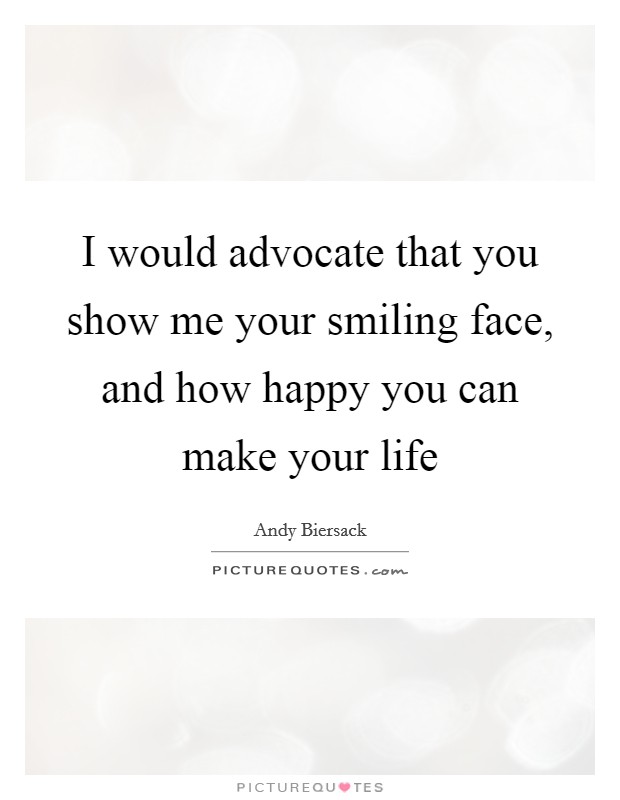 I would advocate that you show me your smiling face, and how happy you can make your life Picture Quote #1