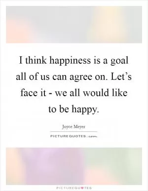 I think happiness is a goal all of us can agree on. Let’s face it - we all would like to be happy Picture Quote #1
