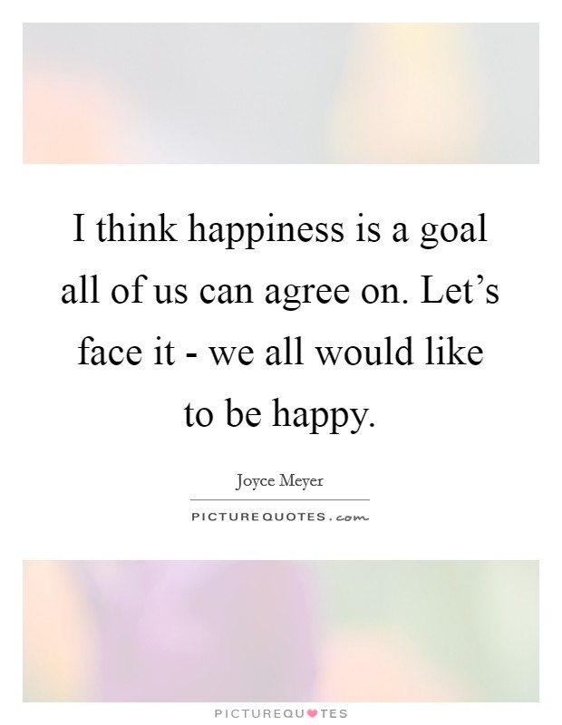 I think happiness is a goal all of us can agree on. Let's face it - we all would like to be happy. Picture Quote #1