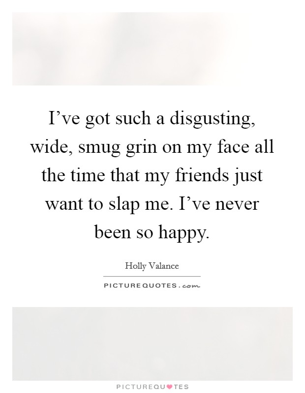 I've got such a disgusting, wide, smug grin on my face all the time that my friends just want to slap me. I've never been so happy. Picture Quote #1