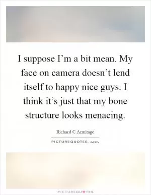 I suppose I’m a bit mean. My face on camera doesn’t lend itself to happy nice guys. I think it’s just that my bone structure looks menacing Picture Quote #1