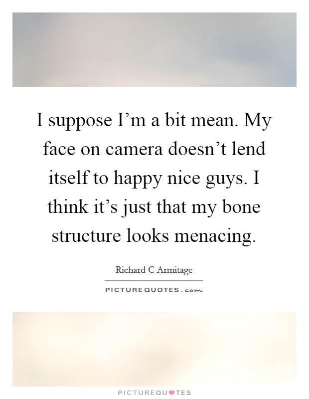 I suppose I'm a bit mean. My face on camera doesn't lend itself to happy nice guys. I think it's just that my bone structure looks menacing. Picture Quote #1