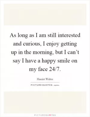 As long as I am still interested and curious, I enjoy getting up in the morning, but I can’t say I have a happy smile on my face 24/7 Picture Quote #1