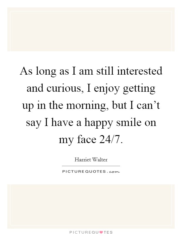 As long as I am still interested and curious, I enjoy getting up in the morning, but I can't say I have a happy smile on my face 24/7. Picture Quote #1
