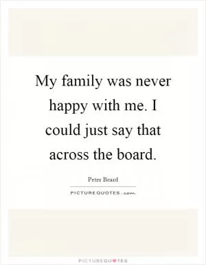 My family was never happy with me. I could just say that across the board Picture Quote #1
