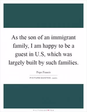 As the son of an immigrant family, I am happy to be a guest in U.S, which was largely built by such families Picture Quote #1