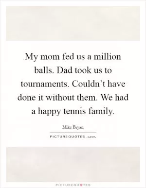 My mom fed us a million balls. Dad took us to tournaments. Couldn’t have done it without them. We had a happy tennis family Picture Quote #1
